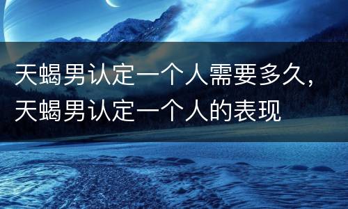 天蝎男认定一个人需要多久，天蝎男认定一个人的表现