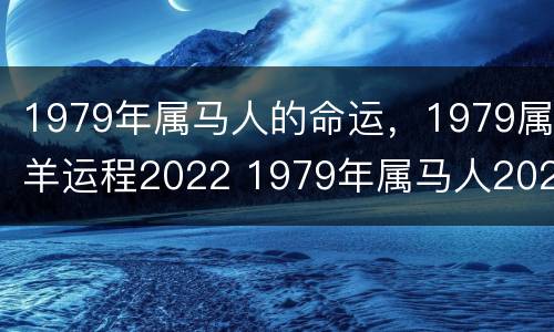 1979年属马人的命运，1979属羊运程2022 1979年属马人2022年运势