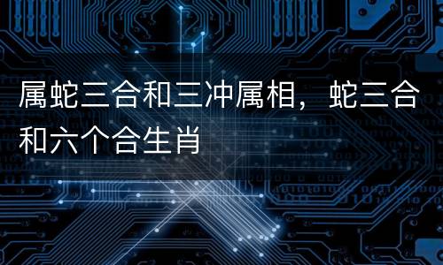 属蛇三合和三冲属相，蛇三合和六个合生肖