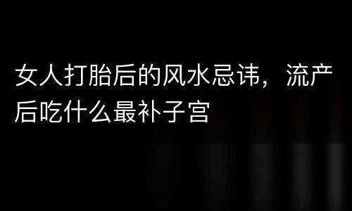 女人打胎后的风水忌讳，流产后吃什么最补子宫