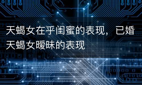 天蝎女在乎闺蜜的表现，已婚天蝎女暧昧的表现