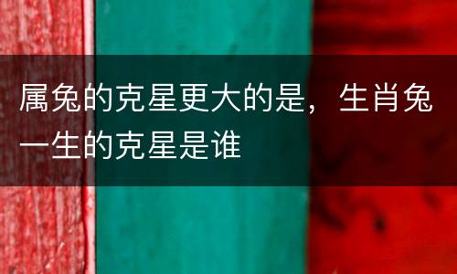 属兔的克星更大的是，生肖兔一生的克星是谁