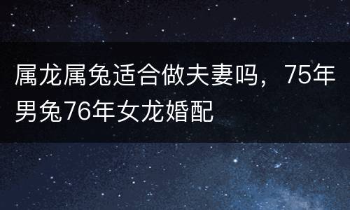 属龙属兔适合做夫妻吗，75年男兔76年女龙婚配