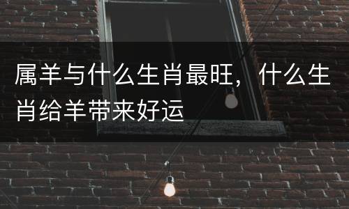 属羊与什么生肖最旺，什么生肖给羊带来好运