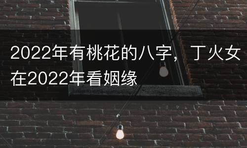 2022年有桃花的八字，丁火女在2022年看姻缘