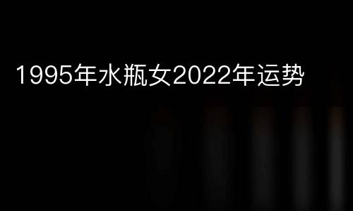 1995年水瓶女2022年运势