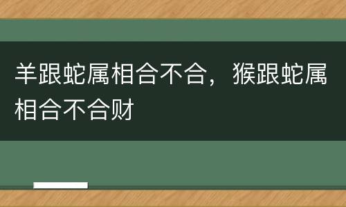 羊跟蛇属相合不合，猴跟蛇属相合不合财