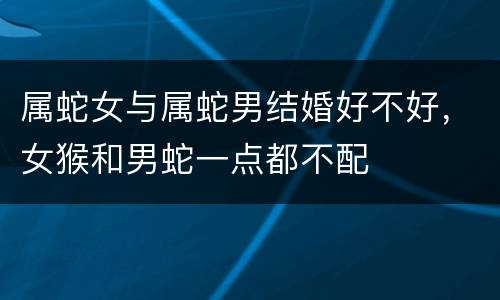 属蛇女与属蛇男结婚好不好，女猴和男蛇一点都不配