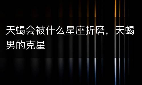 天蝎会被什么星座折磨，天蝎男的克星