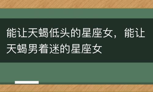 能让天蝎低头的星座女，能让天蝎男着迷的星座女