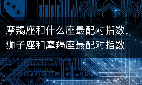 摩羯座和什么座最配对指数，狮子座和摩羯座最配对指数