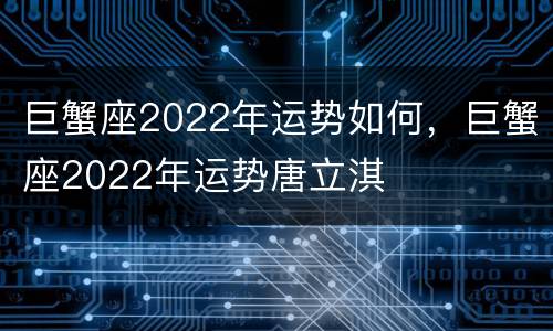 巨蟹座2022年运势如何，巨蟹座2022年运势唐立淇