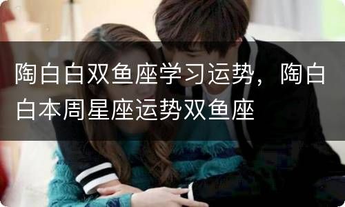 陶白白双鱼座学习运势，陶白白本周星座运势双鱼座