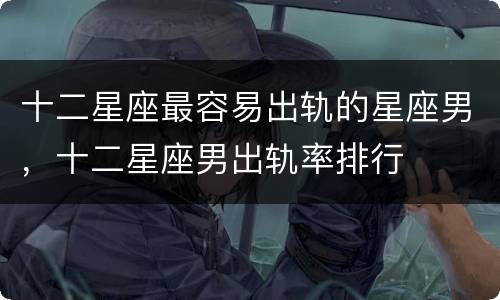 十二星座最容易出轨的星座男，十二星座男出轨率排行