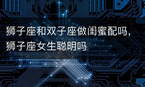 狮子座和双子座做闺蜜配吗，狮子座女生聪明吗