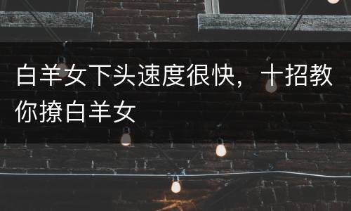 白羊女下头速度很快，十招教你撩白羊女