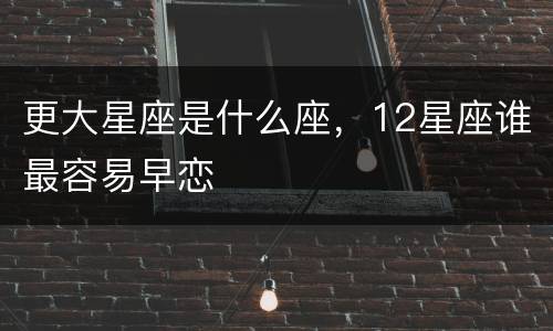 更大星座是什么座，12星座谁最容易早恋