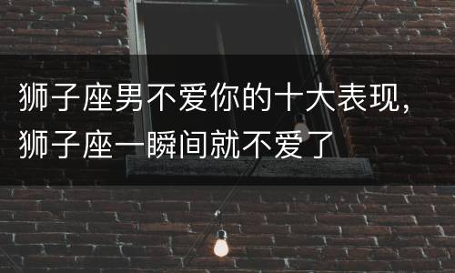 狮子座男不爱你的十大表现，狮子座一瞬间就不爱了