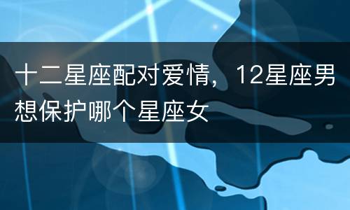 十二星座配对爱情，12星座男想保护哪个星座女