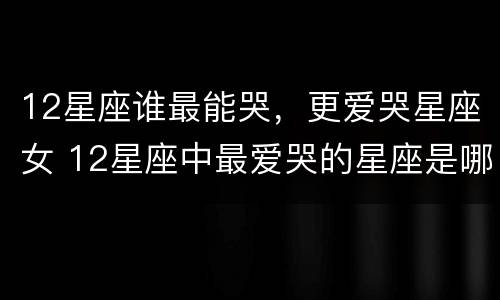 12星座谁最能哭，更爱哭星座女 12星座中最爱哭的星座是哪几个