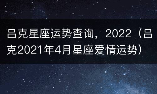 吕克星座运势查询，2022（吕克2021年4月星座爱情运势）