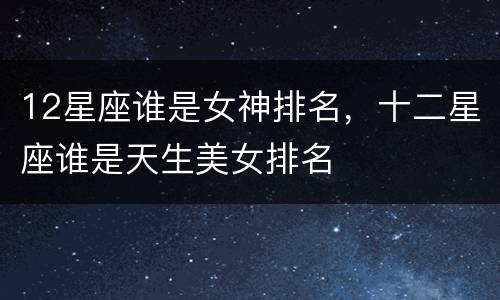 12星座谁是女神排名，十二星座谁是天生美女排名