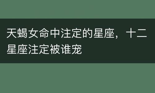 天蝎女命中注定的星座，十二星座注定被谁宠