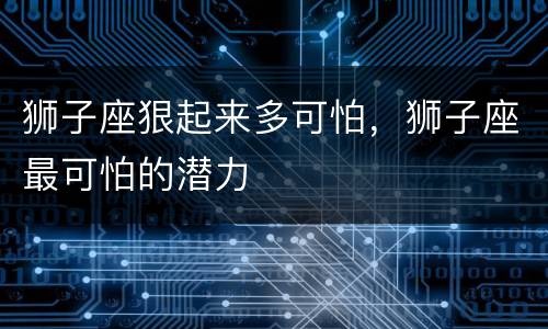 狮子座狠起来多可怕，狮子座最可怕的潜力