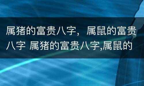 属猪的富贵八字，属鼠的富贵八字 属猪的富贵八字,属鼠的富贵八字好不好