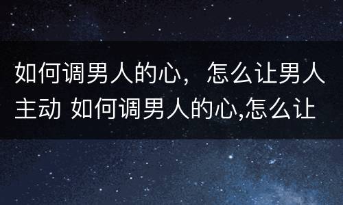 如何调男人的心，怎么让男人主动 如何调男人的心,怎么让男人主动找你