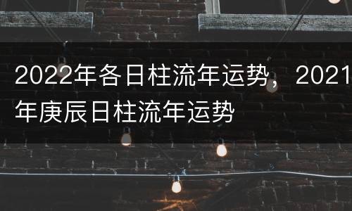 2022年各日柱流年运势，2021年庚辰日柱流年运势