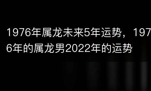 1976年属龙未来5年运势，1976年的属龙男2022年的运势