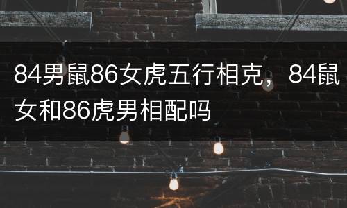 84男鼠86女虎五行相克，84鼠女和86虎男相配吗