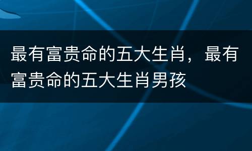 最有富贵命的五大生肖，最有富贵命的五大生肖男孩