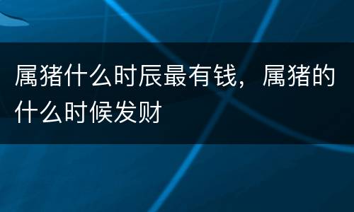 属猪什么时辰最有钱，属猪的什么时候发财