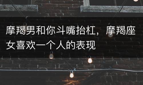 摩羯男和你斗嘴抬杠，摩羯座女喜欢一个人的表现