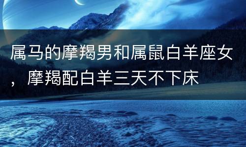属马的摩羯男和属鼠白羊座女，摩羯配白羊三天不下床