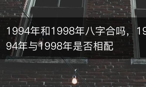 1994年和1998年八字合吗，1994年与1998年是否相配
