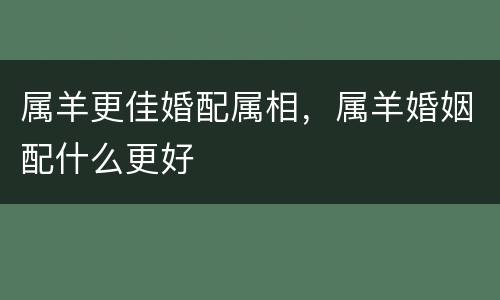 属羊更佳婚配属相，属羊婚姻配什么更好