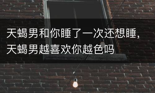 天蝎男和你睡了一次还想睡，天蝎男越喜欢你越色吗