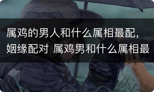 属鸡的男人和什么属相最配，姻缘配对 属鸡男和什么属相最配