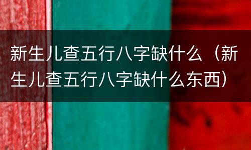 新生儿查五行八字缺什么（新生儿查五行八字缺什么东西）
