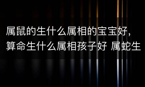 属鼠的生什么属相的宝宝好，算命生什么属相孩子好 属蛇生属鼠的