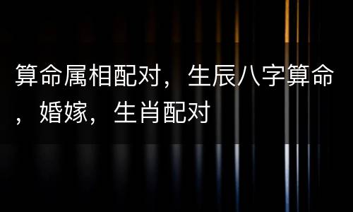 算命属相配对，生辰八字算命，婚嫁，生肖配对