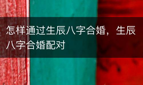 怎样通过生辰八字合婚，生辰八字合婚配对