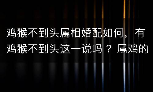 鸡猴不到头属相婚配如何，有鸡猴不到头这一说吗 ？属鸡的和属猴的在一起是