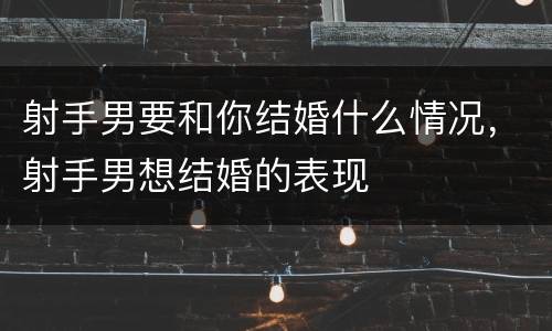 射手男要和你结婚什么情况，射手男想结婚的表现