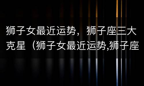 狮子女最近运势，狮子座三大克星（狮子女最近运势,狮子座三大克星）