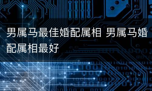 男属马最佳婚配属相 男属马婚配属相最好