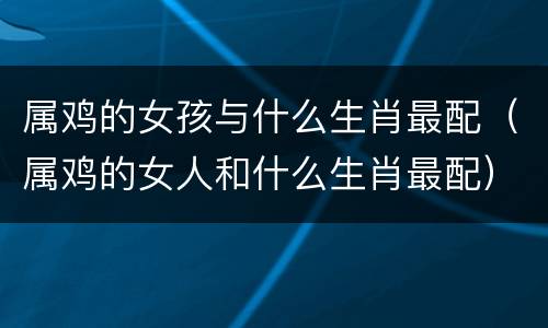 属鸡的女孩与什么生肖最配（属鸡的女人和什么生肖最配）